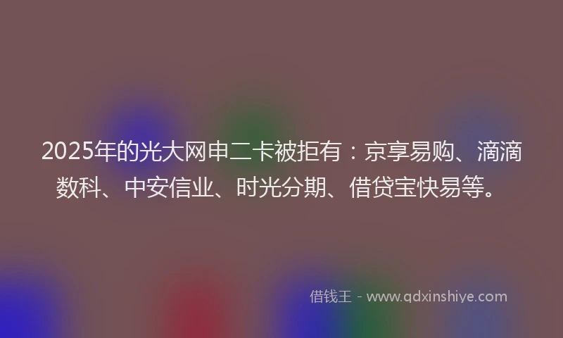 2025年的光大网申二卡被拒有：京享易购、滴滴数科、中安信业、时光分期、借贷宝快易等。