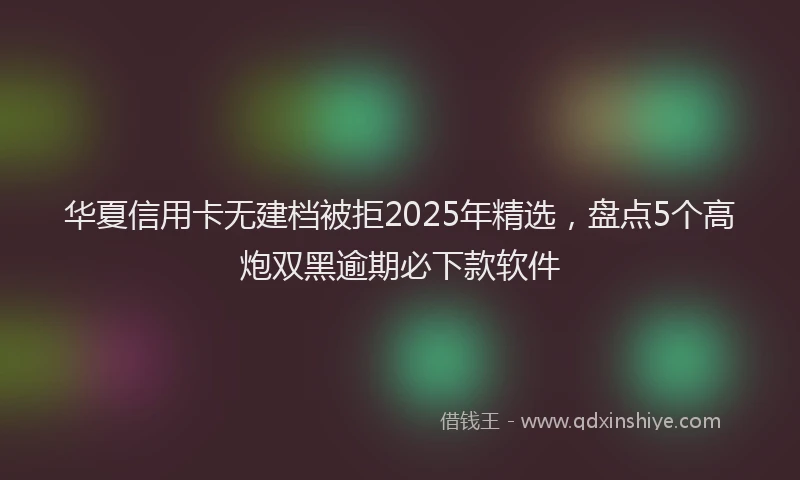 华夏信用卡无建档被拒2025年精选，盘点5个高炮双黑逾期必下款软件