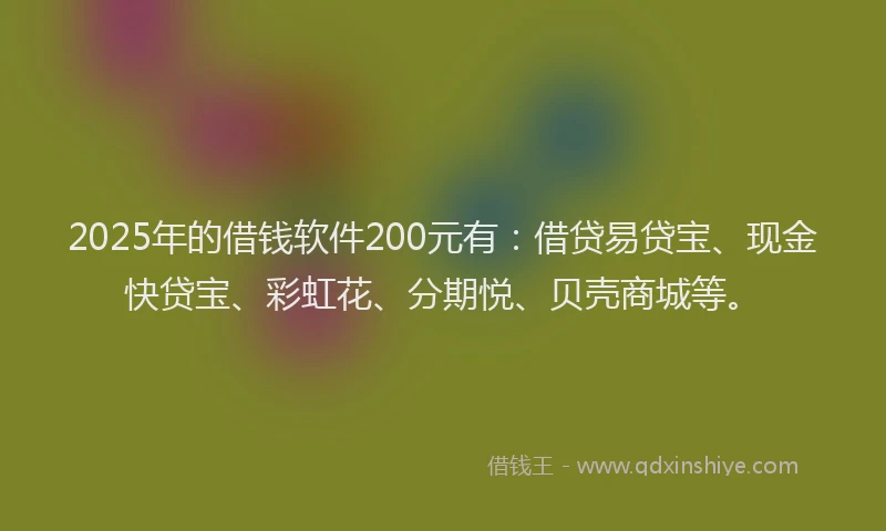 2025年的借钱软件200元有：借贷易贷宝、现金快贷宝、彩虹花、分期悦、贝壳商城等。