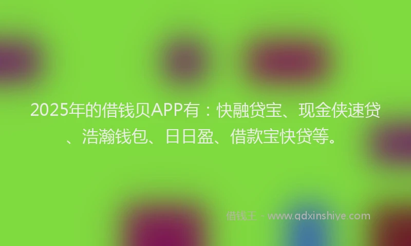 2025年的借钱贝APP有：快融贷宝、现金侠速贷、浩瀚钱包、日日盈、借款宝快贷等。