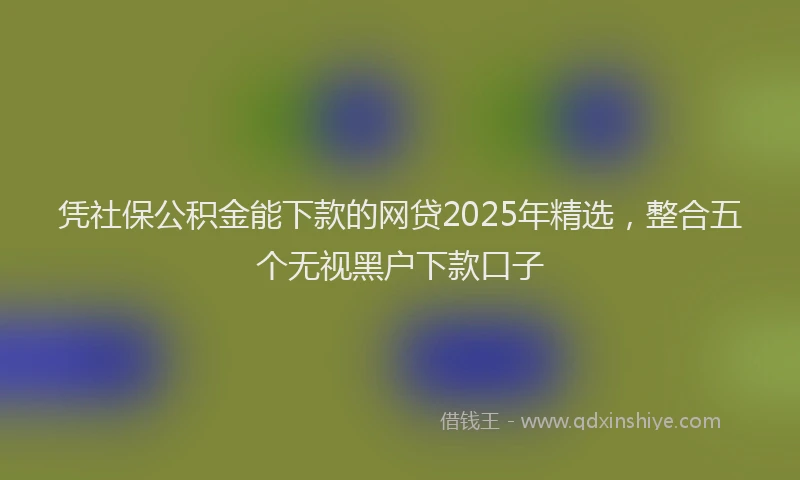 凭社保公积金能下款的网贷2025年精选，整合五个无视黑户下款口子