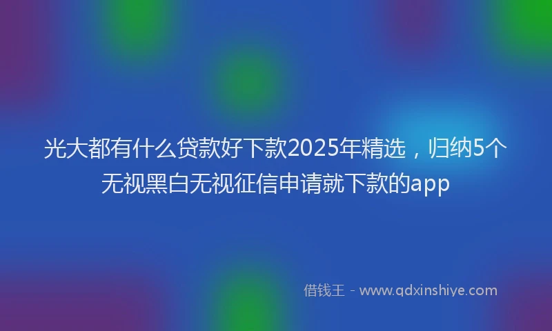 光大都有什么贷款好下款2025年精选，归纳5个无视黑白无视征信申请就下款的app