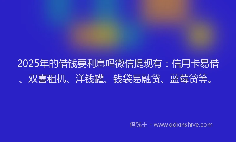 2025年的借钱要利息吗微信提现有：信用卡易借、双喜租机、洋钱罐、钱袋易融贷、蓝莓贷等。