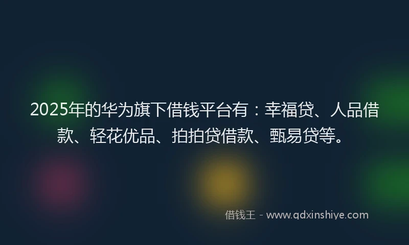 2025年的华为旗下借钱平台有：幸福贷、人品借款、轻花优品、拍拍贷借款、甄易贷等。
