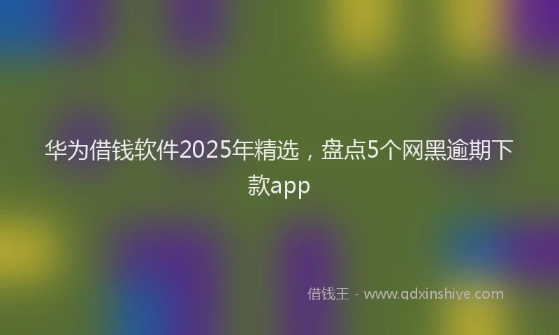 华为借钱软件2025年精选，盘点5个网黑逾期下款app