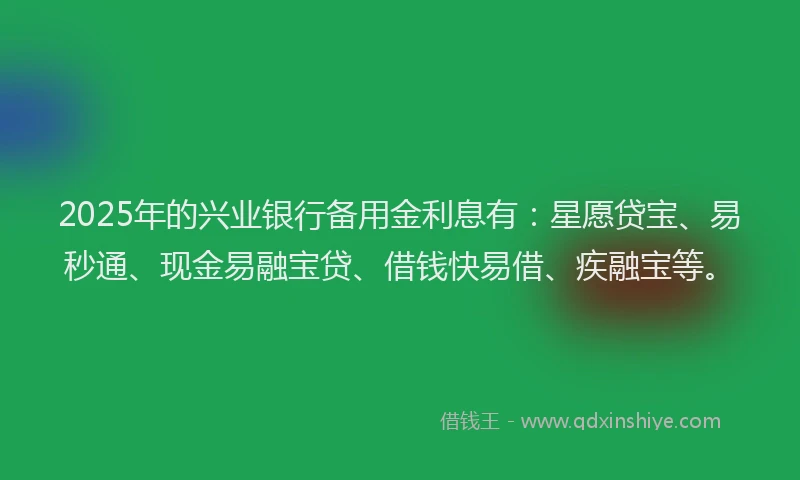 2025年的兴业银行备用金利息有：星愿贷宝、易秒通、现金易融宝贷、借钱快易借、疾融宝等。