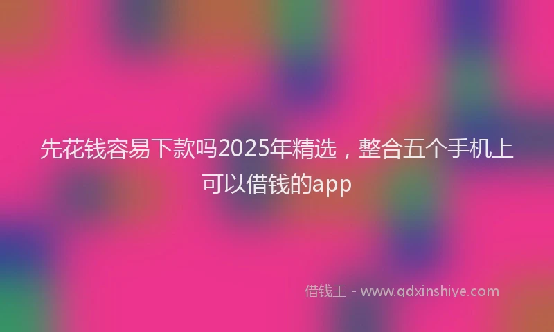 先花钱容易下款吗2025年精选，整合五个手机上可以借钱的app