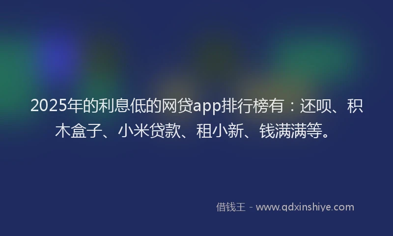 2025年的利息低的网贷app排行榜有：还呗、积木盒子、小米贷款、租小新、钱满满等。