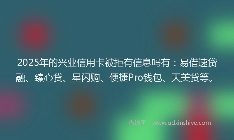 2025年的兴业信用卡被拒有信息吗有：易借速贷融、臻心贷、星闪购、便捷Pro钱包、天美贷等。