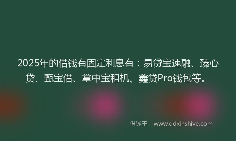 2025年的借钱有固定利息有：易贷宝速融、臻心贷、甄宝借、掌中宝租机、鑫贷Pro钱包等。