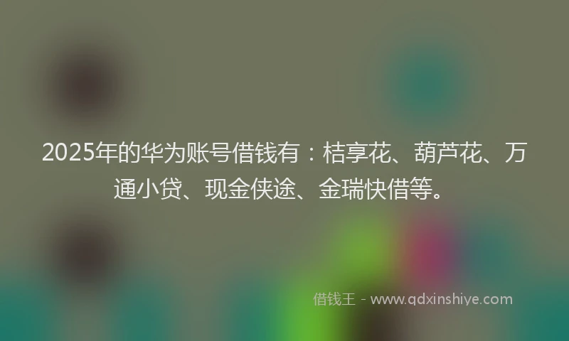 2025年的华为账号借钱有：桔享花、葫芦花、万通小贷、现金侠途、金瑞快借等。