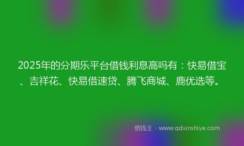 2025年的分期乐平台借钱利息高吗有：快易借宝、吉祥花、快易借速贷、腾飞商城、鹿优选等。