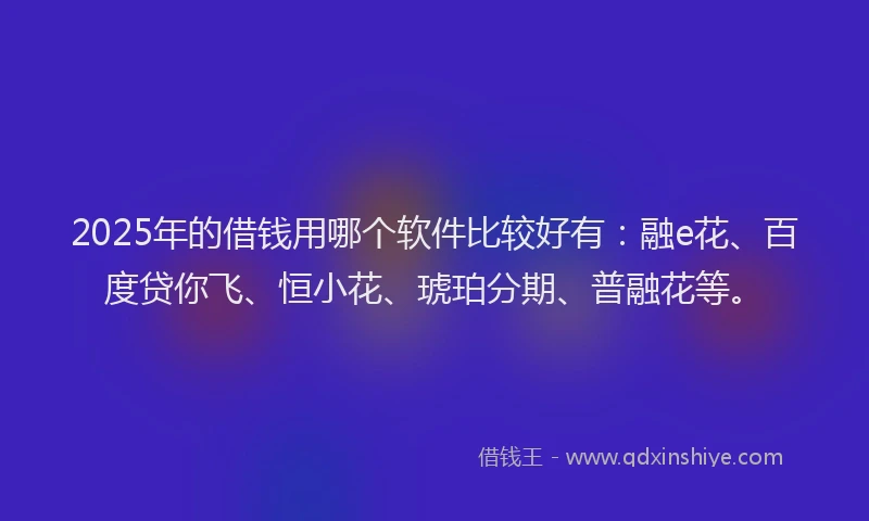 2025年的借钱用哪个软件比较好有：融e花、百度贷你飞、恒小花、琥珀分期、普融花等。