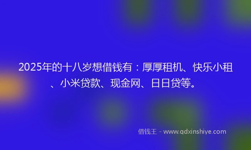 2025年的十八岁想借钱有：厚厚租机、快乐小租、小米贷款、现金网、日日贷等。