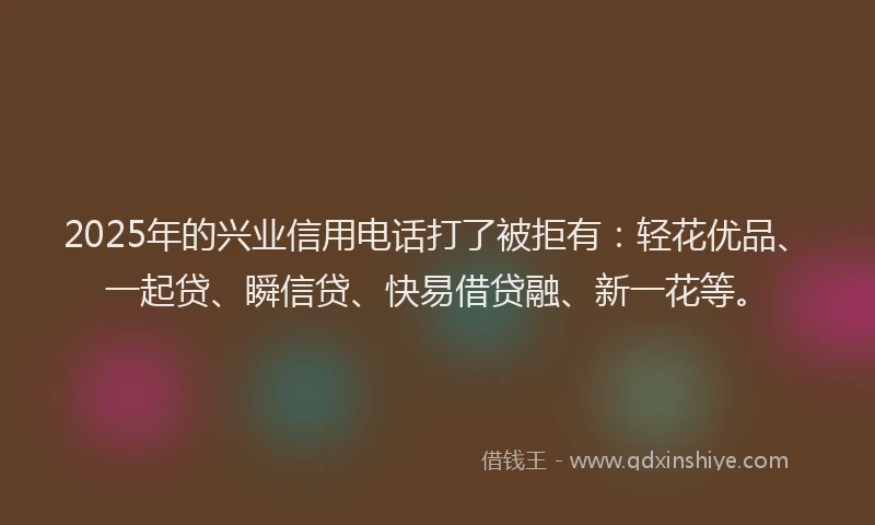 2025年的兴业信用电话打了被拒有：轻花优品、一起贷、瞬信贷、快易借贷融、新一花等。