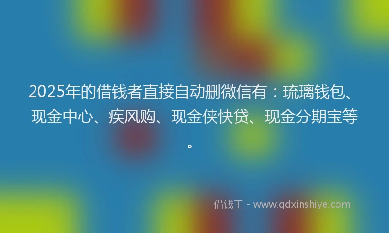 2025年的借钱者直接自动删微信有：琉璃钱包、现金中心、疾风购、现金侠快贷、现金分期宝等。