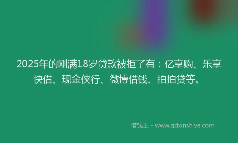 2025年的刚满18岁贷款被拒了有：亿享购、乐享快借、现金侠行、微博借钱、拍拍贷等。