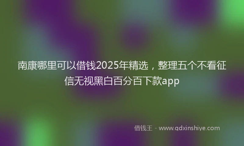 南康哪里可以借钱2025年精选，整理五个不看征信无视黑白百分百下款app