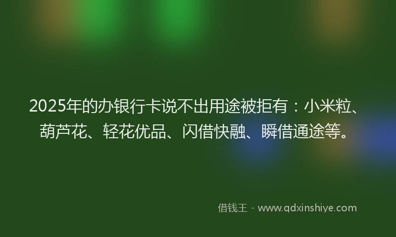 2025年的办银行卡说不出用途被拒有：小米粒、葫芦花、轻花优品、闪借快融、瞬借通途等。