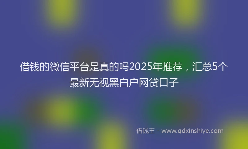 借钱的微信平台是真的吗2025年推荐，汇总5个最新无视黑白户网贷口子