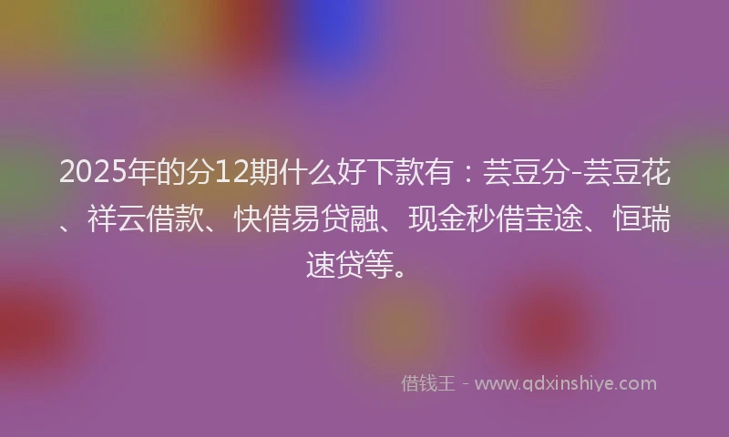 2025年的分12期什么好下款有：芸豆分-芸豆花、祥云借款、快借易贷融、现金秒借宝途、恒瑞速贷等。