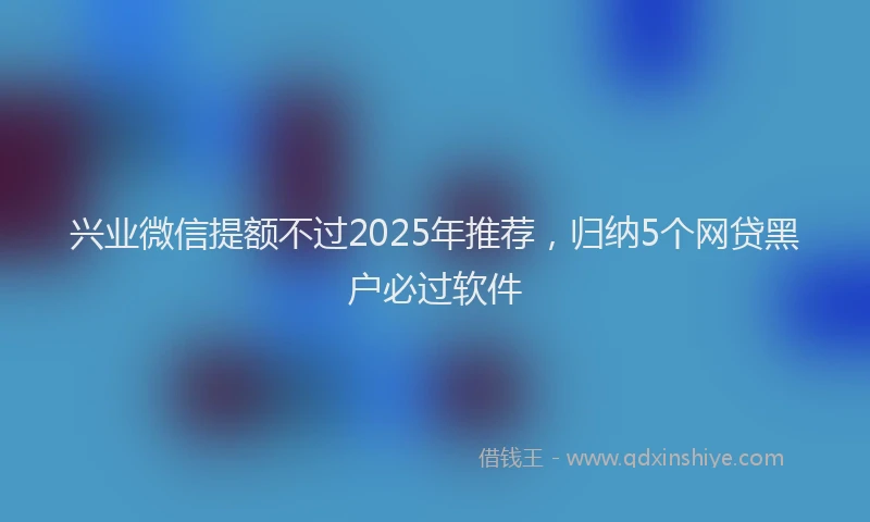 兴业微信提额不过2025年推荐，归纳5个网贷黑户必过软件