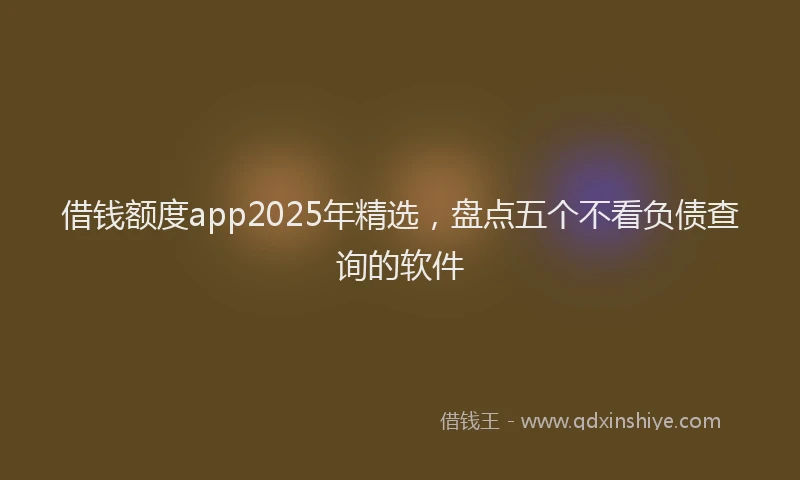 借钱额度app2025年精选，盘点五个不看负债查询的软件