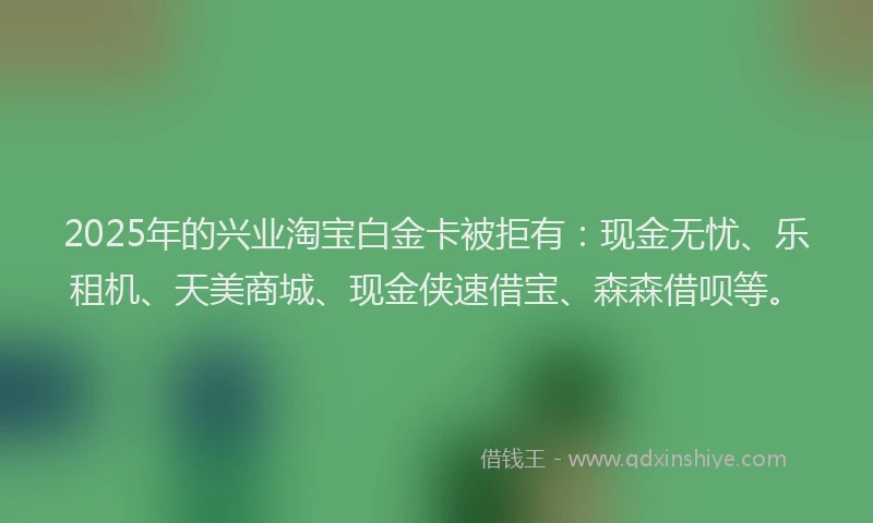 2025年的兴业淘宝白金卡被拒有：现金无忧、乐租机、天美商城、现金侠速借宝、森森借呗等。