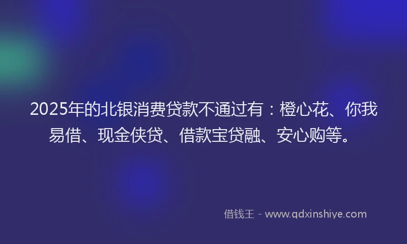 2025年的北银消费贷款不通过有：橙心花、你我易借、现金侠贷、借款宝贷融、安心购等。