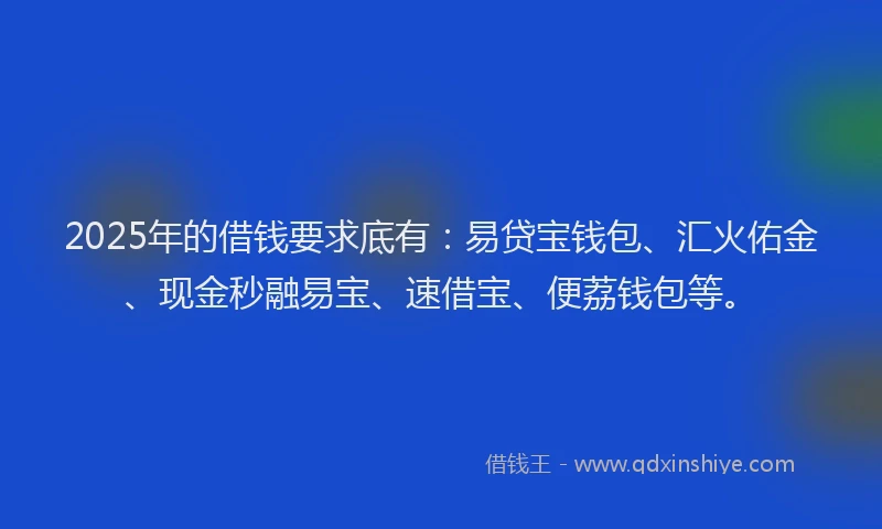 2025年的借钱要求底有：易贷宝钱包、汇火佑金、现金秒融易宝、速借宝、便荔钱包等。