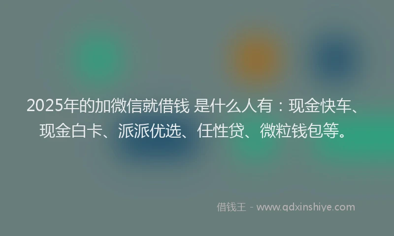 2025年的加微信就借钱 是什么人有：现金快车、现金白卡、派派优选、任性贷、微粒钱包等。
