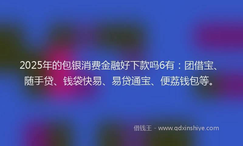2025年的包银消费金融好下款吗6有：团借宝、随手贷、钱袋快易、易贷通宝、便荔钱包等。