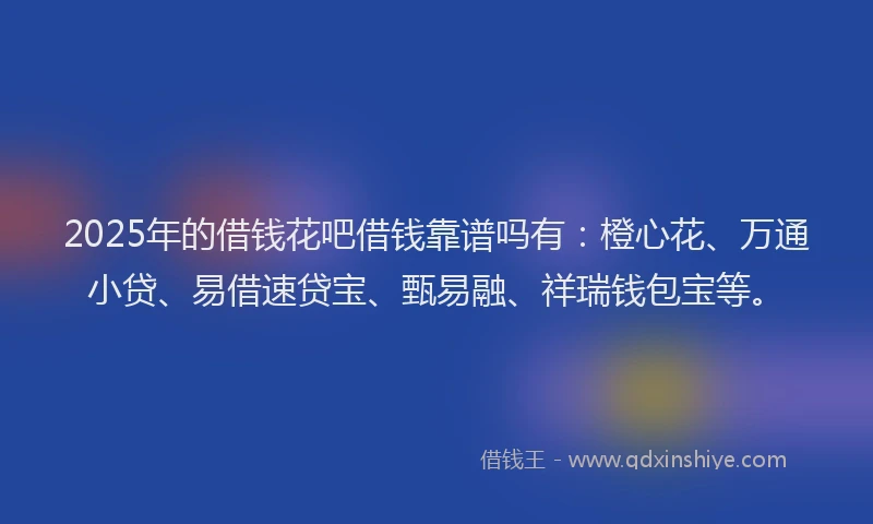2025年的借钱花吧借钱靠谱吗有：橙心花、万通小贷、易借速贷宝、甄易融、祥瑞钱包宝等。