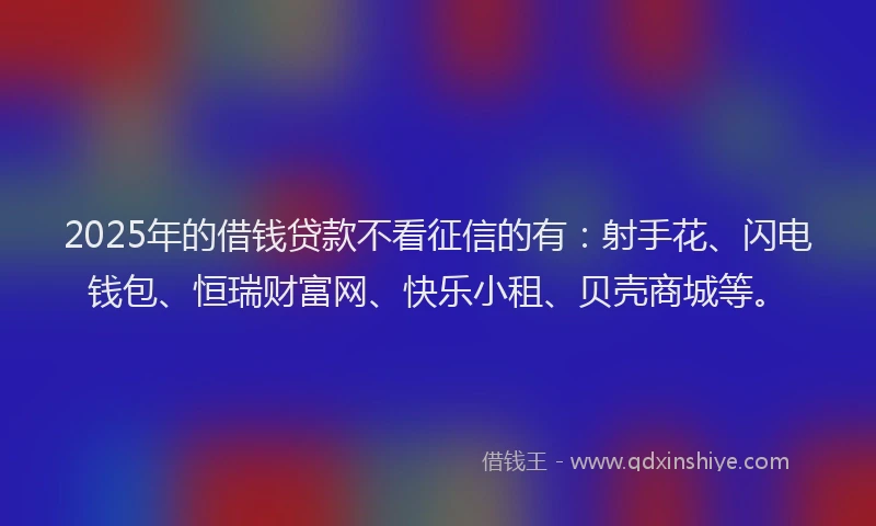 2025年的借钱贷款不看征信的有：射手花、闪电钱包、恒瑞财富网、快乐小租、贝壳商城等。