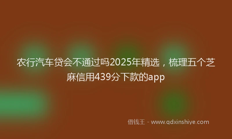 农行汽车贷会不通过吗2025年精选，梳理五个芝麻信用439分下款的app