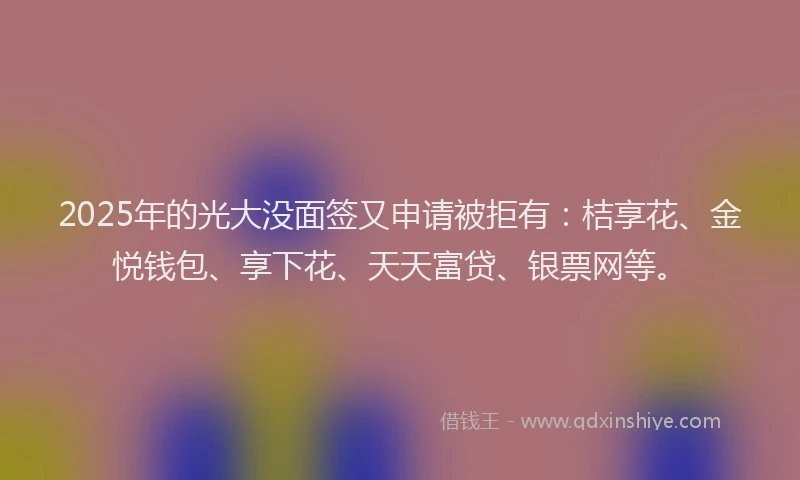 2025年的光大没面签又申请被拒有：桔享花、金悦钱包、享下花、天天富贷、银票网等。