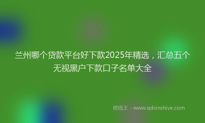 兰州哪个贷款平台好下款2025年精选，汇总五个无视黑户下款口子名单大全
