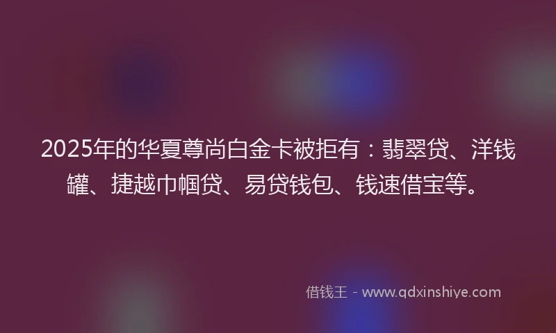 2025年的华夏尊尚白金卡被拒有：翡翠贷、洋钱罐、捷越巾帼贷、易贷钱包、钱速借宝等。