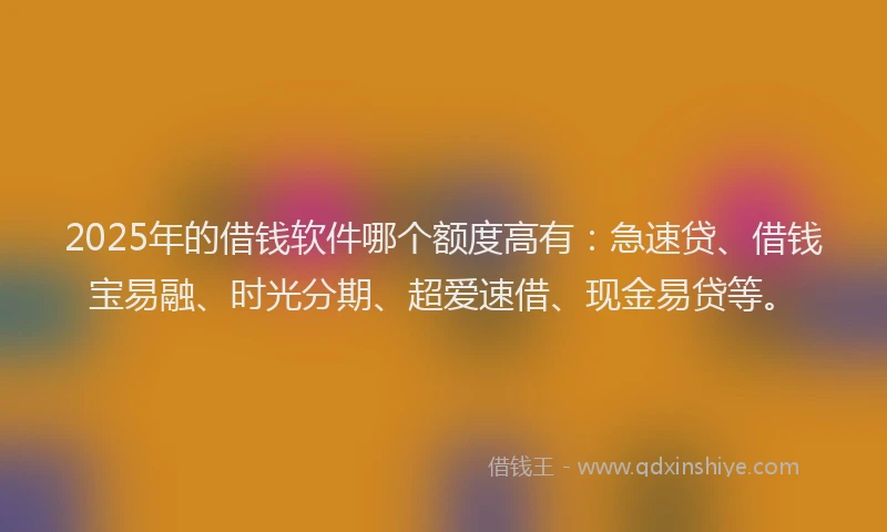 2025年的借钱软件哪个额度高有：急速贷、借钱宝易融、时光分期、超爱速借、现金易贷等。
