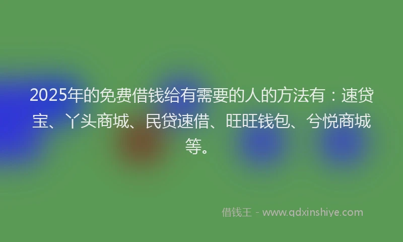 2025年的免费借钱给有需要的人的方法有：速贷宝、丫头商城、民贷速借、旺旺钱包、兮悦商城等。