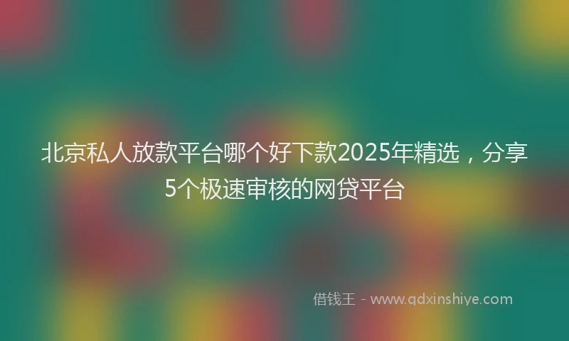 北京私人放款平台哪个好下款2025年精选，分享5个极速审核的网贷平台