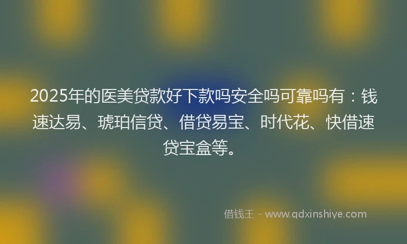 2025年的医美贷款好下款吗安全吗可靠吗有：钱速达易、琥珀信贷、借贷易宝、时代花、快借速贷宝盒等。