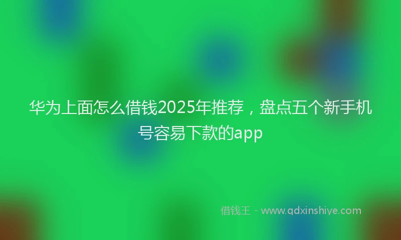 华为上面怎么借钱2025年推荐，盘点五个新手机号容易下款的app