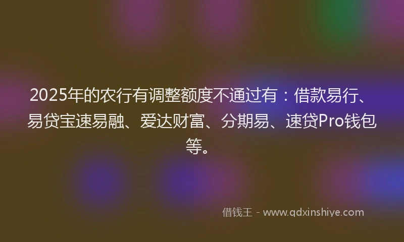 2025年的农行有调整额度不通过有：借款易行、易贷宝速易融、爱达财富、分期易、速贷Pro钱包等。