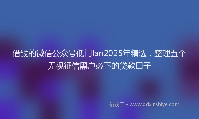借钱的微信公众号低门lan2025年精选，整理五个无视征信黑户必下的贷款口子
