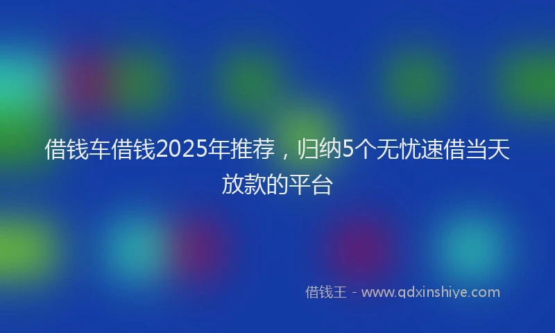 借钱车借钱2025年推荐，归纳5个无忧速借当天放款的平台