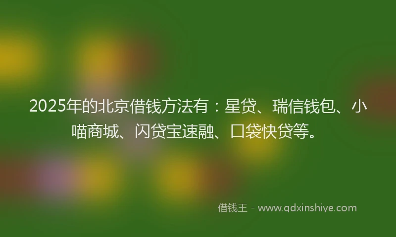 2025年的北京借钱方法有：星贷、瑞信钱包、小喵商城、闪贷宝速融、口袋快贷等。