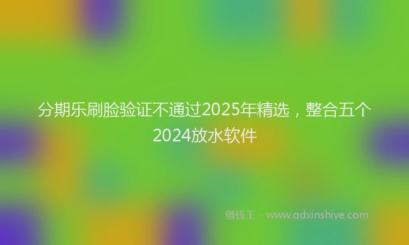 分期乐刷脸验证不通过2025年精选，整合五个2024放水软件