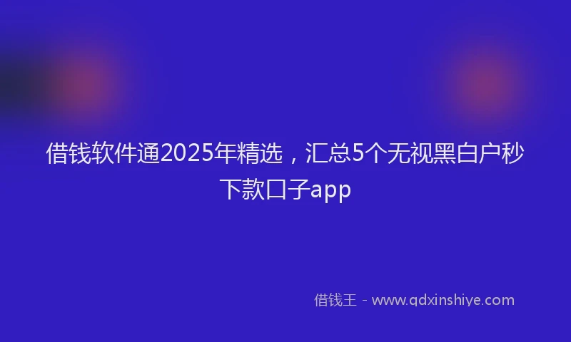 借钱软件通2025年精选，汇总5个无视黑白户秒下款口子app