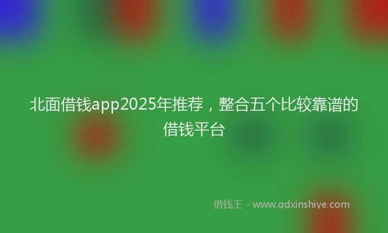 北面借钱app2025年推荐，整合五个比较靠谱的借钱平台
